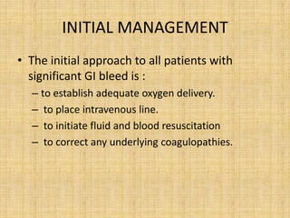 INITIAL MANAGEMENT
• The initial approach to all patients with
  significant GI bleed is :
  – to establish adequate oxygen delivery.
  – to place intravenous line.
  – to initiate fluid and blood resuscitation
  – to correct any underlying coagulopathies.
 