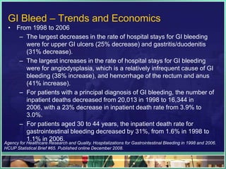 GI Bleed – Trends and Economics
  • From 1998 to 2006
     – The largest decreases in the rate of hospital stays for GI bleeding
       were for upper GI ulcers (25% decrease) and gastritis/duodenitis
       (31% decrease).
     – The largest increases in the rate of hospital stays for GI bleeding
       were for angiodysplasia, which is a relatively infrequent cause of GI
       bleeding (38% increase), and hemorrhage of the rectum and anus
       (41% increase).
     – For patients with a principal diagnosis of GI bleeding, the number of
       inpatient deaths decreased from 20,013 in 1998 to 16,344 in
       2006, with a 23% decrease in inpatient death rate from 3.9% to
       3.0%.
     – For patients aged 30 to 44 years, the inpatient death rate for
       gastrointestinal bleeding decreased by 31%, from 1.6% in 1998 to
       1.1% in 2006.
Agency for Healthcare Research and Quality. Hospitalizations for Gastrointestinal Bleeding in 1998 and 2006.
HCUP Statistical Brief #65. Published online December 2008.
 