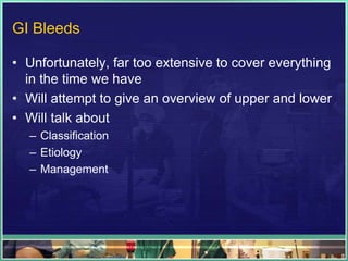 GI Bleeds

• Unfortunately, far too extensive to cover everything
  in the time we have
• Will attempt to give an overview of upper and lower
• Will talk about
  – Classification
  – Etiology
  – Management
 