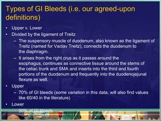 Types of GI Bleeds (i.e. our agreed-upon
definitions)
• Upper v. Lower
• Divided by the ligament of Treitz
   – The suspensory muscle of duodenum, also known as the ligament of
      Treitz (named for Vaclav Treitz), connects the duodenum to
      the diaphragm.
   – It arises from the right crus as it passes around the
      esophagus, continues as connective tissue around the stems of
      the celiac trunk and SMA and inserts into the third and fourth
      portions of the duodenum and frequently into the duodenojejunal
      flexure as well.
• Upper
   – 70% of GI bleeds (some variation in this data, will also find values
      like 60/40 in the literature)
• Lower
   – 30% of GI bleeds
 