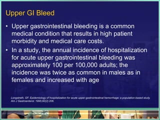 Upper GI Bleed
• Upper gastrointestinal bleeding is a common
  medical condition that results in high patient
  morbidity and medical care costs.
• In a study, the annual incidence of hospitalization
  for acute upper gastrointestinal bleeding was
  approximately 100 per 100,000 adults; the
  incidence was twice as common in males as in
  females and increased with age

 Longstreth, GF. Epidemiology of hospitalization for acute upper gastrointestinal hemorrhage: a population-based study.
 Am J Gastroenterol. 1995;90(2):206.
 