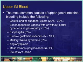 Upper GI Bleed
• The most common causes of upper gastrointestinal
  bleeding include the following:
  – Gastric and/or duodenal ulcers (20% - 30%)
  – Esophagogastric varices with or without portal
    hypertensive gastropathy (10%)
  – Esophagitis (5%)
  – Erosive gastritis/duodenitis (5 – 10%)
  – Mallory-Weiss syndrome (3%)
  – Angiodysplasia
  – Mass lesions (polyps/cancers) (1%)
  – Dieulafoy's lesion
 