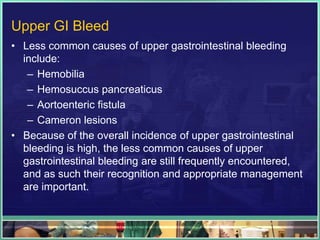 Upper GI Bleed
• Less common causes of upper gastrointestinal bleeding
  include:
   – Hemobilia
   – Hemosuccus pancreaticus
   – Aortoenteric fistula
   – Cameron lesions
• Because of the overall incidence of upper gastrointestinal
  bleeding is high, the less common causes of upper
  gastrointestinal bleeding are still frequently encountered,
  and as such their recognition and appropriate management
  are important.
 