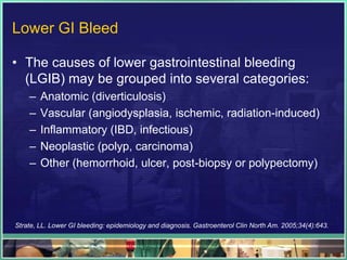 Lower GI Bleed

• The causes of lower gastrointestinal bleeding
  (LGIB) may be grouped into several categories:
    –   Anatomic (diverticulosis)
    –   Vascular (angiodysplasia, ischemic, radiation-induced)
    –   Inflammatory (IBD, infectious)
    –   Neoplastic (polyp, carcinoma)
    –   Other (hemorrhoid, ulcer, post-biopsy or polypectomy)




Strate, LL. Lower GI bleeding: epidemiology and diagnosis. Gastroenterol Clin North Am. 2005;34(4):643.
 