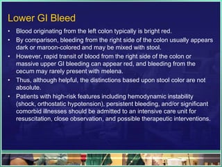 Lower GI Bleed
• Blood originating from the left colon typically is bright red.
• By comparison, bleeding from the right side of the colon usually appears
  dark or maroon-colored and may be mixed with stool.
• However, rapid transit of blood from the right side of the colon or
  massive upper GI bleeding can appear red, and bleeding from the
  cecum may rarely present with melena.
• Thus, although helpful, the distinctions based upon stool color are not
  absolute.
• Patients with high-risk features including hemodynamic instability
  (shock, orthostatic hypotension), persistent bleeding, and/or significant
  comorbid illnesses should be admitted to an intensive care unit for
  resuscitation, close observation, and possible therapeutic interventions.
 