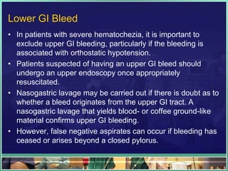 Lower GI Bleed
• In patients with severe hematochezia, it is important to
  exclude upper GI bleeding, particularly if the bleeding is
  associated with orthostatic hypotension.
• Patients suspected of having an upper GI bleed should
  undergo an upper endoscopy once appropriately
  resuscitated.
• Nasogastric lavage may be carried out if there is doubt as to
  whether a bleed originates from the upper GI tract. A
  nasogastric lavage that yields blood- or coffee ground-like
  material confirms upper GI bleeding.
• However, false negative aspirates can occur if bleeding has
  ceased or arises beyond a closed pylorus.
 