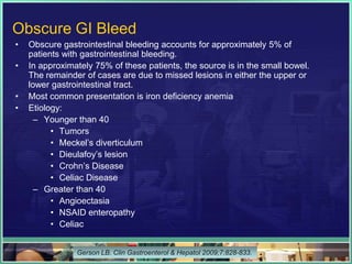 Obscure GI Bleed
•   Obscure gastrointestinal bleeding accounts for approximately 5% of
    patients with gastrointestinal bleeding.
•   In approximately 75% of these patients, the source is in the small bowel.
    The remainder of cases are due to missed lesions in either the upper or
    lower gastrointestinal tract.
•   Most common presentation is iron deficiency anemia
•   Etiology:
      – Younger than 40
          • Tumors
          • Meckel’s diverticulum
          • Dieulafoy’s lesion
          • Crohn’s Disease
          • Celiac Disease
      – Greater than 40
          • Angioectasia
          • NSAID enteropathy
          • Celiac


                Gerson LB. Clin Gastroenterol & Hepatol 2009;7:828-833.
 