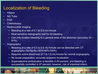 Localization of Bleeding
•   History
•   NG Tube
•   EGD
•   Colonoscopy
•   Radionuclide imaging
     – Bleeding at a rate of 0.1 to 0.5 mL/minute
     – Most sensitive radiographic test for GI bleeding
     – Can only localize bleeding to a general area of the abdomen (accuracy 24 –
        91%)
•   Angiography
     – Bleeding at a rate of 0.3 to 0.5 mL/minute can be detected with CT
        angiography (Sn/Sp/Acc 82%/95%/100%)
     – Requires active blood loss of 1 to 1.5 mL/minute for normal angiography
     – No bowel preparation; accurate anatomic localization
     – Superselective embolization is feasible in 80 percent, and bleeding is
        successfully controlled in 97 percent; however, risk of intestinal infarct.
 
