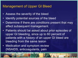 Management of Upper GI Bleed

• Assess the severity of the bleed
• Identify potential sources of the bleed
• Determine if there are conditions present that may
  affect subsequent management.
• Patients should be asked about prior episodes of
  upper GI bleeding, since up to 60 percent of
  patients with a history of an upper GI bleed are
  bleeding from the same lesion
• Medication and symptom review
  (NSAIDS, anticoagulants, pain
  location, tachycardia, etc.)
 