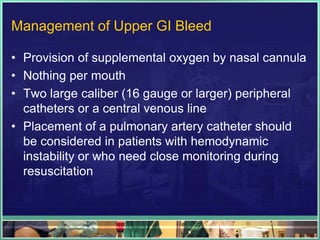 Management of Upper GI Bleed

• Provision of supplemental oxygen by nasal cannula
• Nothing per mouth
• Two large caliber (16 gauge or larger) peripheral
  catheters or a central venous line
• Placement of a pulmonary artery catheter should
  be considered in patients with hemodynamic
  instability or who need close monitoring during
  resuscitation
 