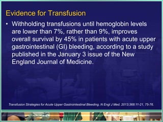 Evidence for Transfusion
• Withholding transfusions until hemoglobin levels
  are lower than 7%, rather than 9%, improves
  overall survival by 45% in patients with acute upper
  gastrointestinal (GI) bleeding, according to a study
  published in the January 3 issue of the New
  England Journal of Medicine.




Transfusion Strategies for Acute Upper Gastrointestinal Bleeding. N Engl J Med. 2013;368:11-21, 75-76.
 