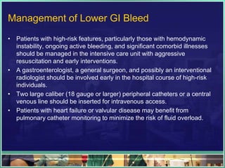 Management of Lower GI Bleed
• Patients with high-risk features, particularly those with hemodynamic
  instability, ongoing active bleeding, and significant comorbid illnesses
  should be managed in the intensive care unit with aggressive
  resuscitation and early interventions.
• A gastroenterologist, a general surgeon, and possibly an interventional
  radiologist should be involved early in the hospital course of high-risk
  individuals.
• Two large caliber (18 gauge or larger) peripheral catheters or a central
  venous line should be inserted for intravenous access.
• Patients with heart failure or valvular disease may benefit from
  pulmonary catheter monitoring to minimize the risk of fluid overload.
 
