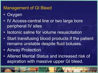 Management of GI Bleed
• Oxygen
• IV Access-central line or two large bore
  peripheral IV sites
• Isotonic saline for volume resuscitation
• Start transfusing blood products if the patient
  remains unstable despite fluid boluses.
• Airway Protection
• Altered Mental Status and increased risk of
  aspiration with massive upper GI bleed.
 