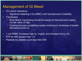 Management of GI Bleed
• ICU admit indications
   – Significant bleeding (>2u pRBC) with hemodynamic instability
• Transfusion
   – Brisk Bleed, transfusing should be based on hemodynamic status,
     not lab value of Hgb.
   – Cardiopulmonary symptoms-cardiac ischemia or shortness of breath,
     decreased pulse ox

• 1 unit PRBC increases Hgb by 1mg/dL and increase Hct by 3%
• FFP for INR greater than 1.5
• Platelets for platelet count less than 50K
 