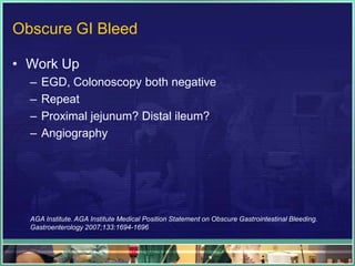Obscure GI Bleed

• Work Up
  –   EGD, Colonoscopy both negative
  –   Repeat
  –   Proximal jejunum? Distal ileum?
  –   Angiography




  AGA Institute. AGA Institute Medical Position Statement on Obscure Gastrointestinal Bleeding.
  Gastroenterology 2007;133:1694-1696
 