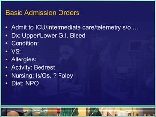 Basic Admission Orders

•   Admit to ICU/intermediate care/telemetry s/o …
•   Dx: Upper/Lower G.I. Bleed
•   Condition:
•   VS:
•   Allergies:
•   Activity: Bedrest
•   Nursing: Is/Os, ? Foley
•   Diet: NPO
 