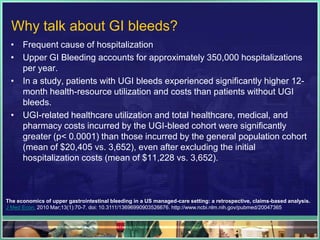 Why talk about GI bleeds?
 • Frequent cause of hospitalization
 • Upper GI Bleeding accounts for approximately 350,000 hospitalizations
   per year.
 • In a study, patients with UGI bleeds experienced significantly higher 12-
   month health-resource utilization and costs than patients without UGI
   bleeds.
 • UGI-related healthcare utilization and total healthcare, medical, and
   pharmacy costs incurred by the UGI-bleed cohort were significantly
   greater (p< 0.0001) than those incurred by the general population cohort
   (mean of $20,405 vs. 3,652), even after excluding the initial
   hospitalization costs (mean of $11,228 vs. 3,652).



The economics of upper gastrointestinal bleeding in a US managed-care setting: a retrospective, claims-based analysis.
J Med Econ. 2010 Mar;13(1):70-7. doi: 10.3111/13696990903526676. http://www.ncbi.nlm.nih.gov/pubmed/20047365
 