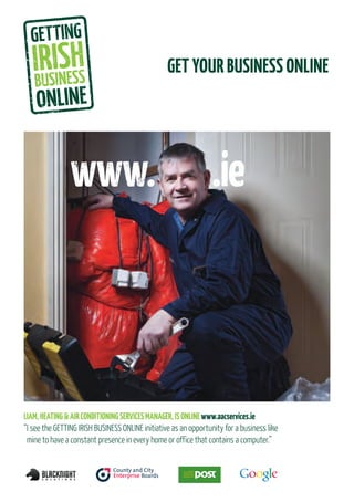 GET YOUR BUSINESS ONLINE




LIAM, HEATING & AIR CONDITIONING SERVICES MANAGER, IS ONLINE www.aacservices.ie
“I see the GETTING IRISH BUSINESS ONLINE initiative as an opportunity for a business like
 mine to have a constant presence in every home or office that contains a computer.”
 