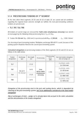 .: PONTING Inženirski biro d.o.o. .:. Strossmayerjeva 28 .:. 2000 Maribor .:. Slovenija :.




5.1.4 PRESTRESSING TENDONS OF 3 rd SEGMENT
At the time when third segments 2E-D3 and 2E-U3 of table 2E are casted and all conditions
regarding the required mean concrete strength are fulfiled, the next post-tensioning cantilever
tendons are prestressed:

    TL7, TR7, TL8, TR8

All tendons of current stage are stressed like 'both–ends simultaneous stressing' (see sketch
on next page) by the following initial prestressing force / f py ≅ 0.7xf pk :

    Tendon 19–150 mm 2 (A p = 2850 mm 2 ) is prestressed with P m0 = 3,700 kN                     … f py = 1298.3 N/mm 2

For stressing of post-tensioning tendons 'Multiplane anchorage MA-6819' is used, because of the
jacking system should be fitted for the current post-tensioning system.


Calculated elongations at prestressing tendons of the third segments 2E-D3 and 2E-U3 are as
follows in the table below:

                                                                               Prestressing
   Tendon             Anchorage          Net length                                           Net total tendon elongation
                                                           Prestressing           force
 designation             type               (m)                                                   after all wedge set
                                                                                   (kN)

                                                                                                  2 x (116.4 – 6.0) =
      TL7                                   37.20
                                                                                                    2 x 110.4 mm

                                                                                                  2 x (113.8 – 6.0) =
      TR7                                   36.95              from
                      MA-6819                                                                       2 x 107.8 mm
                                                          BOTH–ENDS                3,700
                     19–150 mm 2                          simultaneous                            2 x (114.7 – 6.0) =
      TL8                                   37.20           stressing                               2 x 108.7 mm

                                                                                                  2 x (115.6 – 6.0) =
      TR8                                   36.95
                                                                                                    2 x 109.6 mm




Elongation of the prestressing steel in the jack and seating device, which is dependent by
choosing of the post-tensioning system, has to be additionally considered at the total tendon
elongation!

Slip at anchorages of 6mm – wedge set is already taken into account in the static calculation
and the determination of the tendon elongation!




HW GIBORIM Bridge in Israel
PRESTRESSING PROTOCOL FOR CANTILEVER TENDONS                                                                        Page No.: 19/69
 