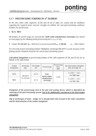 .: PONTING Inženirski biro d.o.o. .:. Strossmayerjeva 28 .:. 2000 Maribor .:. Slovenija :.




5.1.7 PRESTRESSING TENDONS OF 6 th SEGMENT
At the time when sixth segments 2E-D6 and 2E-U6 of table are casted and all conditions
regarding the required mean concrete strength are fulfiled, the next post-tensioning cantilever
tendons are prestressed:

    TL11, TR11

All tendons of current stage are stressed like 'both–ends simultaneous stressing' (see sketch
on next page) by the following initial prestressing force / f py ≅ 0.7xf pk :

    Tendon 19–150 mm 2 (A p = 2850 mm 2 ) is prestressed with P m0 = 3,700 kN                     … f py = 1298.3 N/mm 2

For stressing of post-tensioning tendons 'Multiplane anchorage MA-6819' is used, because of the
jacking system should be fitted for the current post-tensioning system.


Calculated elongations at prestressing tendons of the sixth segments 2E-D6 and 2E-U6 are as
follows in the table below:

                                                                               Prestressing
   Tendon             Anchorage          Net length                                           Net total tendon elongation
                                                           Prestressing           force
 designation             type               (m)                                                   after all wedge set
                                                                                   (kN)

                                                                                                  2 x (204.1 – 6.0) =
     TL11                                   67.75              from
                      MA-6819                                                                       2 x 198.1 mm
                                                          BOTH–ENDS                3,700
                     19–150 mm 2                          simultaneous                            2 x (202.7 – 6.0) =
     TR11                                   67.15           stressing                               2 x 196.7 mm




Elongation of the prestressing steel in the jack and seating device, which is dependent by
choosing of the post-tensioning system, has to be additionally considered at the total tendon
elongation!

Slip at anchorages of 6mm – wedge set is already taken into account in the static calculation
and the determination of the tendon elongation!




HW GIBORIM Bridge in Israel
PRESTRESSING PROTOCOL FOR CANTILEVER TENDONS                                                                        Page No.: 29/69
 