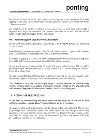 .: PONTING Inženirski biro d.o.o. .:. Strossmayerjeva 28 .:. 2000 Maribor .:. Slovenija :.




When the pier hammer-heads are casted and prestressed, one pair of form travelers of the bearing
capacity at least 1400 kN are mounted and individual concrete segments of the length from 4.0 to
5.13 m are executed.

For completion of the cantilever tables it is necessary to make on each table symmetrically 8
segments. According to the schedule first the cantilever table above the support 2 and after that the
cantilever table above the support 3 will be constructed.

Post – tensioning system used for prestressing tendons
For the prestressing of the Giborim bridge superstructure, the 'DYWIDAG Bonded Post-Tensioning
System' is used.

During balanced cantilever construction, after the last – eighth segment is casted, each cantilever
table of superstructure is prestressed with a total of 26 cantilever tendons.

All tendons are quality of 1,670/1,860 N/mm 2 and prestressed with the initial prestressing force
P m0 = 3,700.00 kN, what is approximately about 70% of the ultimate strength.

Several post-tensioning tendon consists 19 strands with cross sectional area of 150 mm 2 which
providing very low relaxation (less then 2.5% after 1,000 h at 0.7 x ultimate strength f pk and less
then 7.5% at infinite time).

The post-tensioned tendons of the first three segments are stressed like 'one–end stressing', while
the following segments of the superstructure are stressed like 'both–ends stressing'.

The 'Elaborate of stressing post-tensioning tendons' contains input–data of post-tensioning
system, stressing protocol, conditions of minimum concrete strength at time of prestressing
and calculated elongations for all cantilever tendons of each individual segment.


2.0 ACTIONS AT PRESTRESSING
In the frame of post-tensioning procedure, contractor also obligates to consider all valid
technical regulations, standards and recommendations for the prestressing.

All equipment which used for prestressing must be attested and jack also calibrated. The pressure
gauge and jack must be calibrated together and remain together as a unit throughout all stressing
operations. In the case that there is more than 2% difference between the jack accuracy and the
calibration chart, the jack must not be used for prestressing of post-tensioning tendons and should
be recalibrated before re-use for prestressing.




HW GIBORIM Bridge in Israel
PRESTRESSING PROTOCOL FOR CANTILEVER TENDONS                                                 Page No.: 2/69
 