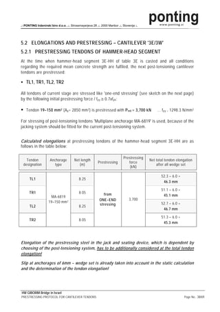 .: PONTING Inženirski biro d.o.o. .:. Strossmayerjeva 28 .:. 2000 Maribor .:. Slovenija :.




5.2 ELONGATIONS AND PRESTRESSING – CANTILEVER '3E/3W'
5.2.1 PRESTRESSING TENDONS OF HAMMER-HEAD SEGMENT
At the time when hammer-head segment 3E-HH of table 3E is casted and all conditions
regarding the required mean concrete strength are fulfiled, the next post-tensioning cantilever
tendons are prestressed:

    TL1, TR1, TL2, TR2

All tendons of current stage are stressed like 'one-end stressing' (see sketch on the next page)
by the following initial prestressing force / f py ≅ 0.7xf pk :

    Tendon 19–150 mm 2 (A p = 2850 mm 2 ) is prestressed with P m0 = 3,700 kN                     … f py = 1298.3 N/mm 2

For stressing of post-tensioning tendons 'Multiplane anchorage MA-6819' is used, because of the
jacking system should be fitted for the current post-tensioning system.


Calculated elongations at prestressing tendons of the hammer-head segment 3E-HH are as
follows in the table below:

                                                                               Prestressing
   Tendon             Anchorage          Net length                                           Net total tendon elongation
                                                           Prestressing           force
 designation             type               (m)                                                   after all wedge set
                                                                                   (kN)

                                                                                                     52.3 – 6.0 =
      TL1                                   8.25
                                                                                                      46.3 mm

                                                                                                     51.1 – 6.0 =
      TR1                                   8.05               from
                      MA-6819                                                                         45.1 mm
                                                            ONE–END                3,700
                     19–150 mm 2                                                                     52.7 – 6.0 =
      TL2                                   8.25            stressing
                                                                                                      46.7 mm

                                                                                                     51.3 – 6.0 =
      TR2                                   8.05
                                                                                                      45.3 mm




Elongation of the prestressing steel in the jack and seating device, which is dependent by
choosing of the post-tensioning system, has to be additionally considered at the total tendon
elongation!

Slip at anchorages of 6mm – wedge set is already taken into account in the static calculation
and the determination of the tendon elongation!




HW GIBORIM Bridge in Israel
PRESTRESSING PROTOCOL FOR CANTILEVER TENDONS                                                                        Page No.: 38/69
 