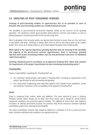 .: PONTING Inženirski biro d.o.o. .:. Strossmayerjeva 28 .:. 2000 Maribor .:. Slovenija :.




3.0 GROUTING OF POST-TENSIONING TENDONS
Grouting of post-tensioning tendons of superstructure has to be provided as soon as
possible after post-tensioning tendons are installed and prestressed.

The durability of post-tensioned construction depends mainly on the success of the grouting
operation. The hardened cement grout provides bond between concrete and tendons as well as
primary long-term corrosion protection for the prestressing steel.

Base to grouting is that all grout outlets are opened and checked to ensure they are free and clear
of any debris and water. Grouting is always done from an inlet at the lowest point of the tendon
profile; this can be at an initial anchor or at an intermediate low point in the tendon profile.

With regard to the especial importance grouting injection work for ensuring of the durability
and capacity of the prestressed concrete superstructure, there is necessary, grouting
injection work of post-tensioning tendons must be also performed in presence of mandatory
supervisory ingineer.

Grouting should proceed in accordance to an approved Grouting Plan, which also contains
the requirements of the project specification for post-tensioning and grouting works !

Grouting Plan
Project responsibilities regrading the 'Grouting Plan' are:

  •     the Contractor should prepare and submit a 'Grouting Plan' according to requirements of the
        project specification for post-tensioning and grouting;
  •     the Construction Engineering and Inspection Agency (CEI) should record submittals, review
        and notify the Contractor of the acceptability of his proposed 'Grouting Plan'.


Grout
Grout is composed from cement, water and additions. The base material of grout is ordinary
Portland cement, which should not be older than three weeks and it should be stored indoors
(unopened container) also protected against humidity. The addition of 'micro-silica' also improves
resistance to chloride penetration because the particles help fill the interstices between hydrated
cementitious grains thus reducing the permeability.

The water-cementitious material ratio should be limited to a maximum of 0.45 to avoid excessive
water retention and bleed and to optimize the hydration process.




HW GIBORIM Bridge in Israel
PRESTRESSING PROTOCOL FOR CANTILEVER TENDONS                                                 Page No.: 4/69
 