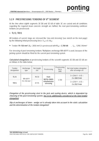 .: PONTING Inženirski biro d.o.o. .:. Strossmayerjeva 28 .:. 2000 Maribor .:. Slovenija :.




5.2.9 PRESTRESSING TENDONS OF 8 th SEGMENT
At the time when eighth segments 3E-D8 and 3E-U8 of table 3E are casted and all conditions
regarding the required mean concrete strength are fulfiled, the next post-tensioning cantilever
tendons are prestressed:

    TL13, TR13

All tendons of current stage are stressed like 'one-end stressing' (see sketch on the next page)
by the following initial prestressing force / f py ≅ 0.7xf pk :

    Tendon 19–150 mm 2 (A p = 2850 mm 2 ) is prestressed with P m0 = 3,700 kN                     … f py = 1298.3 N/mm 2

For stressing of post-tensioning tendons 'Multiplane anchorage MA-6819' is used, because of the
jacking system should be fitted for the current post-tensioning system.


Calculated elongations at prestressing tendons of the seventh segments 3E-D8 and 3E-U8 are
as follows in the table below:

                                                                               Prestressing
   Tendon             Anchorage          Net length                                           Net total tendon elongation
                                                           Prestressing           force
 designation             type               (m)                                                   after all wedge set
                                                                                   (kN)

                                                                                                  2 x (266.0 – 6.0) =
     TL13                                   90.50              from
                      MA-6819                                                                       2 x 260.0 mm
                                                          BOTH–ENDS                3,700
                     19–150 mm 2                          simultaneous                            2 x (258.9 – 6.0) =
     TR13                                   87.95           stressing                               2 x 252.9 mm




Elongation of the prestressing steel in the jack and seating device, which is dependent by
choosing of the post-tensioning system, has to be additionally considered at the total tendon
elongation!

Slip at anchorages of 6mm – wedge set is already taken into account in the static calculation
and the determination of the tendon elongation!




HW GIBORIM Bridge in Israel
PRESTRESSING PROTOCOL FOR CANTILEVER TENDONS                                                                        Page No.: 66/69
 