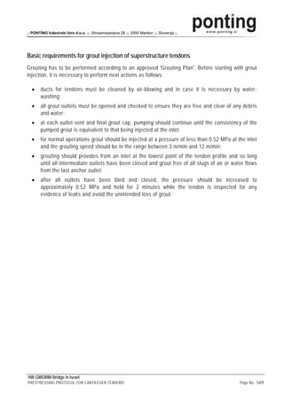 .: PONTING Inženirski biro d.o.o. .:. Strossmayerjeva 28 .:. 2000 Maribor .:. Slovenija :.




Basic requirements for grout injection of superstructure tendons
Grouting has to be performed according to an approved 'Grouting Plan'. Before starting with grout
injection, it is necessary to perform next actions as follows:

  •     ducts for tendons must be cleaned by air-blowing and in case it is necessary by water-
        washing;
  •     all grout outlets must be opened and checked to ensure they are free and clear of any debris
        and water;
  •     at each outlet vent and final grout cap, pumping should continue until the consistency of the
        pumped grout is equivalent to that being injected at the inlet;
  •     for normal operations grout should be injected at a pressure of less than 0.52 MPa at the inlet
        and the grouting speed should be in the range between 3 m/min and 12 m/min;
  •     grouting should provides from an inlet at the lowest point of the tendon profile and so long
        until all intermediate outlets have been closed and grout free of all slugs of air or water flows
        from the last anchor outlet;
  •     after all outlets have been bled and closed, the pressure should be increased to
        approximately 0.52 MPa and held for 2 minutes while the tendon is inspected for any
        evidence of leaks and avoid the unintended loss of grout.




HW GIBORIM Bridge in Israel
PRESTRESSING PROTOCOL FOR CANTILEVER TENDONS                                                     Page No.: 5/69
 