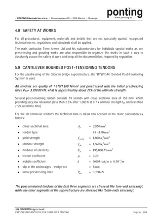 .: PONTING Inženirski biro d.o.o. .:. Strossmayerjeva 28 .:. 2000 Maribor .:. Slovenija :.




4.0 SAFETY AT WORKS
For all procedures, equipment, materials and details that are not speccially quoted, recognized
technical norms, regulations and standards shall be applied.
The main contractor Terre Armee Ltd and his subcontarctors for individula special works as are
prestressing and grouting works are also responsible to organize the works in such a way to
absolutely assure the safety at work and keep all the documentation, required by regulation.


5.0 CANTILEVER BOUNDED POST–TENSIONING TENDONS
For the prestressing of the Giborim bridge superstructure, the 'DYWIDAG Bonded Post-Tensioning
System' is used.

All tendons are quality of 1,670/1,860 N/mm 2 and prestressed with the initial prestressing
force P m0 = 3,700.00 kN, what is approximately about 70% of the ultimate strength.

Several post-tensioning tendon consists 19 strands with cross sectional area of 150 mm 2 which
providing very low relaxation (less then 2.5% after 1,000 h at 0.7 x ultimate strength f pk and less then
7.5% at infinite time).

For the all cantilever tendons the technical data is taken into account in the static calculation as
follows:

   •    cross-sectional area                                       Ap          = 2,850 mm 2
   •    tendon type                                                                19 − 150 mm 2
   •    yield strength                                             f p 0.1k    = 1,600 N mm 2
   •    ultimate strength                                          f pk        = 1,860 N mm 2
   •    modulus of elasticity                                      Ep          = 195,000 N mm 2
   •    friction coefficient                                       μ           = 0.20
   •    wobble coefficient                                         k           = 0.005 rad m ≅ 0.30 o m
   •    slip at the anchorages - wedge set                                     = 6 mm
   •    initial prestressing force                                 Pm 0        = 3,700 kN



The post-tensioned tendons of the first three segments are stressed like 'one–end stressing',
while the other segments of the superstructure are stressed like 'both–ends stressing'.




HW GIBORIM Bridge in Israel
PRESTRESSING PROTOCOL FOR CANTILEVER TENDONS                                                              Page No.: 6/69
 
