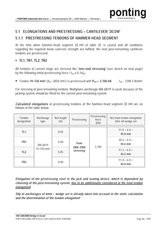 .: PONTING Inženirski biro d.o.o. .:. Strossmayerjeva 28 .:. 2000 Maribor .:. Slovenija :.




5.1 ELONGATIONS AND PRESTRESSING – CANTILEVER '2E/2W'
5.1.1 PRESTRESSING TENDONS OF HAMMER-HEAD SEGMENT
At the time when hammer-head segment 2E-HH of table 2E is casted and all conditions
regarding the required mean concrete strength are fulfiled, the next post-tensioning cantilever
tendons are prestressed:

    TL1, TR1, TL2, TR2

All tendons of current stage are stressed like 'one–end stressing' (see sketch on next page)
by the following initial prestressing force / f py ≅ 0.7xf pk :

    Tendon 19–150 mm 2 (A p = 2850 mm 2 ) is prestressed with P m0 = 3,700 kN                     … f py = 1298.3 N/mm 2

For stressing of post-tensioning tendons 'Multiplane anchorage MA-6819' is used, because of the
jacking system should be fitted for the current post-tensioning system.


Calculated elongations at prestressing tendons of the hammer-head segment 2E-HH are as
follows in the table below:

                                                                               Prestressing
   Tendon             Anchorage          Net length                                           Net total tendon elongation
                                                           Prestressing           force
 designation             type               (m)                                                   after all wedge set
                                                                                   (kN)

                                                                                                     51.0 – 6.0 =
      TL1                                   8.05
                                                                                                      45.0 mm

                                                                                                     50.6 – 6.0 =
      TR1                                   8.00               from
                      MA-6819                                                                         44.6 mm
                                                            ONE–END                3,700
                     19–150 mm 2                                                                     51.2 – 6.0 =
      TL2                                   8.05            stressing
                                                                                                      45.2 mm

                                                                                                     51.0 – 6.0 =
      TR2                                   8.00
                                                                                                      45.0 mm




Elongation of the prestressing steel in the jack and seating device, which is dependent by
choosing of the post-tensioning system, has to be additionally considered at the total tendon
elongation!

Slip at anchorages of 6mm – wedge set is already taken into account in the static calculation
and the determination of the tendon elongation!




HW GIBORIM Bridge in Israel
PRESTRESSING PROTOCOL FOR CANTILEVER TENDONS                                                                         Page No.: 7/69
 