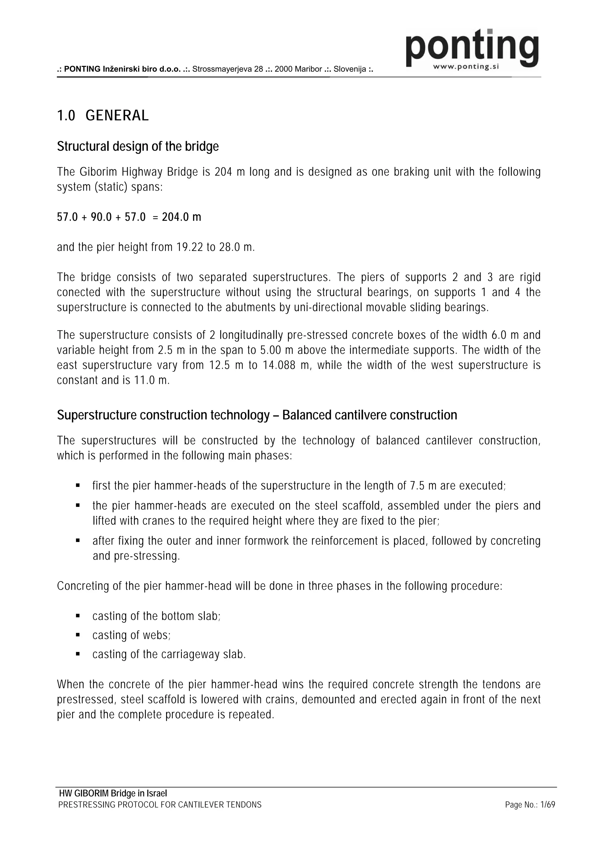 .: PONTING Inženirski biro d.o.o. .:. Strossmayerjeva 28 .:. 2000 Maribor .:. Slovenija :.




1.0 GENERAL

Structural design of the bridge
The Giborim Highway Bridge is 204 m long and is designed as one braking unit with the following
system (static) spans:

57.0 + 90.0 + 57.0 = 204.0 m

and the pier height from 19.22 to 28.0 m.

The bridge consists of two separated superstructures. The piers of supports 2 and 3 are rigid
conected with the superstructure without using the structural bearings, on supports 1 and 4 the
superstructure is connected to the abutments by uni-directional movable sliding bearings.

The superstructure consists of 2 longitudinally pre-stressed concrete boxes of the width 6.0 m and
variable height from 2.5 m in the span to 5.00 m above the intermediate supports. The width of the
east superstructure vary from 12.5 m to 14.088 m, while the width of the west superstructure is
constant and is 11.0 m.

Superstructure construction technology – Balanced cantilvere construction
The superstructures will be constructed by the technology of balanced cantilever construction,
which is performed in the following main phases:

          first the pier hammer-heads of the superstructure in the length of 7.5 m are executed;
          the pier hammer-heads are executed on the steel scaffold, assembled under the piers and
          lifted with cranes to the required height where they are fixed to the pier;
          after fixing the outer and inner formwork the reinforcement is placed, followed by concreting
          and pre-stressing.

Concreting of the pier hammer-head will be done in three phases in the following procedure:

          casting of the bottom slab;
          casting of webs;
          casting of the carriageway slab.

When the concrete of the pier hammer-head wins the required concrete strength the tendons are
prestressed, steel scaffold is lowered with crains, demounted and erected again in front of the next
pier and the complete procedure is repeated.




HW GIBORIM Bridge in Israel
PRESTRESSING PROTOCOL FOR CANTILEVER TENDONS                                                   Page No.: 1/69
 