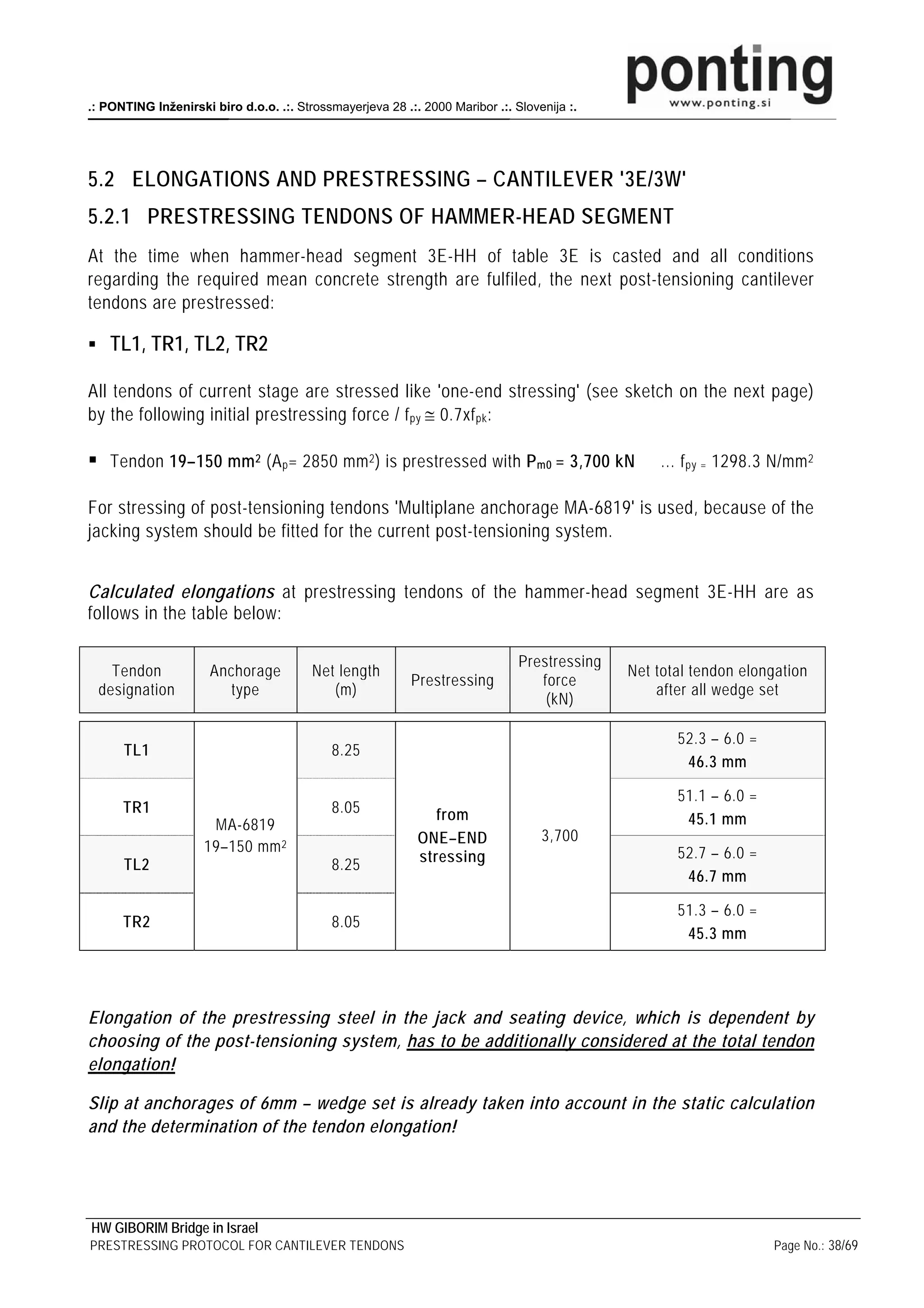 .: PONTING Inženirski biro d.o.o. .:. Strossmayerjeva 28 .:. 2000 Maribor .:. Slovenija :.




5.2 ELONGATIONS AND PRESTRESSING – CANTILEVER '3E/3W'
5.2.1 PRESTRESSING TENDONS OF HAMMER-HEAD SEGMENT
At the time when hammer-head segment 3E-HH of table 3E is casted and all conditions
regarding the required mean concrete strength are fulfiled, the next post-tensioning cantilever
tendons are prestressed:

    TL1, TR1, TL2, TR2

All tendons of current stage are stressed like 'one-end stressing' (see sketch on the next page)
by the following initial prestressing force / f py ≅ 0.7xf pk :

    Tendon 19–150 mm 2 (A p = 2850 mm 2 ) is prestressed with P m0 = 3,700 kN                     … f py = 1298.3 N/mm 2

For stressing of post-tensioning tendons 'Multiplane anchorage MA-6819' is used, because of the
jacking system should be fitted for the current post-tensioning system.


Calculated elongations at prestressing tendons of the hammer-head segment 3E-HH are as
follows in the table below:

                                                                               Prestressing
   Tendon             Anchorage          Net length                                           Net total tendon elongation
                                                           Prestressing           force
 designation             type               (m)                                                   after all wedge set
                                                                                   (kN)

                                                                                                     52.3 – 6.0 =
      TL1                                   8.25
                                                                                                      46.3 mm

                                                                                                     51.1 – 6.0 =
      TR1                                   8.05               from
                      MA-6819                                                                         45.1 mm
                                                            ONE–END                3,700
                     19–150 mm 2                                                                     52.7 – 6.0 =
      TL2                                   8.25            stressing
                                                                                                      46.7 mm

                                                                                                     51.3 – 6.0 =
      TR2                                   8.05
                                                                                                      45.3 mm




Elongation of the prestressing steel in the jack and seating device, which is dependent by
choosing of the post-tensioning system, has to be additionally considered at the total tendon
elongation!

Slip at anchorages of 6mm – wedge set is already taken into account in the static calculation
and the determination of the tendon elongation!




HW GIBORIM Bridge in Israel
PRESTRESSING PROTOCOL FOR CANTILEVER TENDONS                                                                        Page No.: 38/69
 