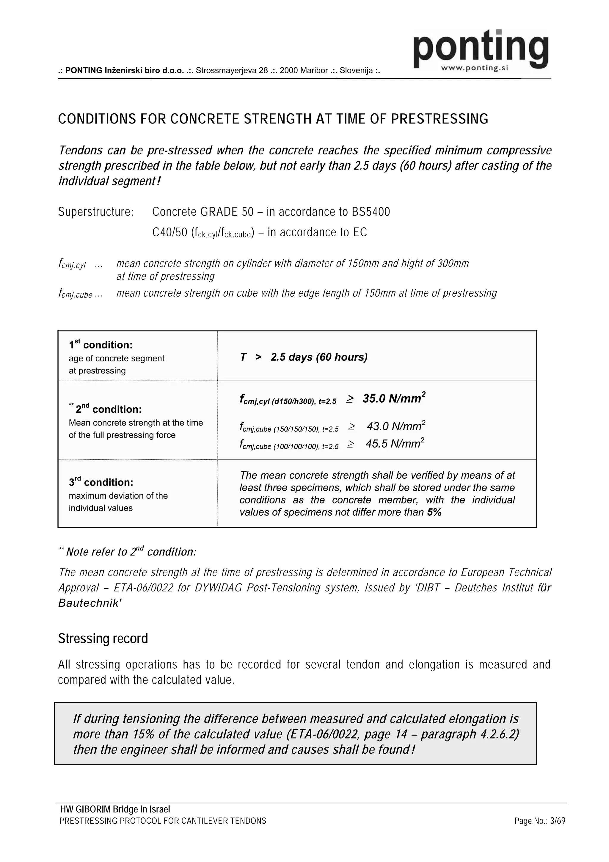 .: PONTING Inženirski biro d.o.o. .:. Strossmayerjeva 28 .:. 2000 Maribor .:. Slovenija :.




CONDITIONS FOR CONCRETE STRENGTH AT TIME OF PRESTRESSING

Tendons can be pre-stressed when the concrete reaches the specified minimum compressive
strength prescribed in the table below, but not early than 2.5 days (60 hours) after casting of the
individual segment !

Superstructure:                 Concrete GRADE 50 – in accordance to BS5400
                                C40/50 (f ck,cyl /f ck,cube ) – in accordance to EC

f cmj,cyl …            mean concrete strength on cylinder with diameter of 150mm and hight of 300mm
                       at time of prestressing
f cmj,cube …           mean concrete strength on cube with the edge length of 150mm at time of prestressing



     1st condition:
     age of concrete segment                        T > 2.5 days (60 hours)
     at prestressing


     **       nd
                                                    fcmj,cyl (d150/h300), t=2.5 ≥ 35.0 N/mm2
          2        condition:
     Mean concrete strength at the time
                                                    fcmj,cube (150/150/150), t=2.5 ≥   43.0 N/mm2
     of the full prestressing force
                                                    fcmj,cube (100/100/100), t=2.5 ≥   45.5 N/mm2

                                                    The mean concrete strength shall be verified by means of at
     3rd condition:
                                                    least three specimens, which shall be stored under the same
     maximum deviation of the
                                                    conditions as the concrete member, with the individual
     individual values
                                                    values of specimens not differ more than 5%


**   Note refer to 2 nd condition:
The mean concrete strength at the time of prestressing is determined in accordance to European Technical
Approval – ETA-06/0022 for DYWIDAG Post-Tensioning system, issued by 'DIBT – Deutches Institut für
Bautechnik'


Stressing record
All stressing operations has to be recorded for several tendon and elongation is measured and
compared with the calculated value.


      If during tensioning the difference between measured and calculated elongation is
      more than 15% of the calculated value (ETA-06/0022, page 14 – paragraph 4.2.6.2)
      then the engineer shall be informed and causes shall be found !



HW GIBORIM Bridge in Israel
PRESTRESSING PROTOCOL FOR CANTILEVER TENDONS                                                                  Page No.: 3/69
 