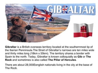 Gibraltar  is a British overseas territory located at the southernmost tip of the Iberian Penninsula. The Strait of Gibraltar’s narrows are ten miles wide and thirty miles long (18km x 55km).  The territory shares a border with Spain to the north. Today, Gibraltar is known colloquially as  Gib  or  The Rock  and   sometimes is also called  The   Pillar of Hercules . There are about 28,000Eenglish nationals living in the city at the base of The Rock. 