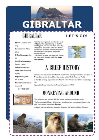 GIBRALTAR                                                                               



             GIBRALTAR                                                    LET’S GO!
                          Gibraltar is a huge rock found to the south
Status: Overseas terri-
                          of Spain. The region belongs to the Uni-
tory                      ted Kingdom. On one side there is the Bay
                          of Algeciras, and on the other the Medite-
Governor: Sir Adrian      rranean Sea. Gibraltar borders the town of
Johns                     La Linea de la Concepción, part of the
                          county of Cádiz.
Official language: Eng-   The stretch of water that separates Gibral-
lish                      tar from north Africa is called the Strait
                          of Gibraltar.
Unofficial languages:



                                          A BRIEF HISTORY
Spanish, Llanito
Drives on the: right
Total area: 2 sq mi (6
sq km)
                          Gibraltar was captured by the Moorish leader Tarik, crossing from Africa into Spain in
Population (2008          711, and its name is derived from the Arabic, Jabal-al-Tarik (Mount of Tarik).
est.): 29,00              In the 15th century, it passed to the Moorish ruler of Granada and later became Spa-
Monetary unit: Gibral-    nish.
                          It passed to Great Britain by the Treaty of Utrecht in 1713.
tar pound
       (1€ = 0.82 GBP)


                                      MONKEYING AROUND
                          World famous, and perhaps Gibraltar's most important tourist attraction.
                          The Barbary Apes, Macaca Sylvanus, are actually tail-less monkeys and they are the
                          only free-roaming monkeys in Europe.
                          A legend says that when the apes ever disappear, the British will leave Gibraltar.
 