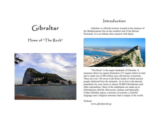Introduction

  Gibraltar                 Gibraltar is a British territory located at the entrance of
                     the Mediterranean Sea on the southern end of the Iberian
                     Peninsula. It is an isthmus that connects with Spain.

Home of “The Rock”




                            “The Rock” is the major landmark of Gibraltar. It
                     measures about six square kilometers (3.5 square miles) in total
                     and is made out of 200 million year old Jurassic Limestone.
                     There are over 130 caves in the Rock inside of which ancient
                     people sheltered from the elements. At its foot is the densely
                     populated city area, home to almost 30,000 Gibraltarians and
                     other nationalities. Most of the inhabitants are made up of
                     Gibraltarians, British, Moroccans, Indians and Spaniards.
                     Today Gibraltar enjoys a mixture of customs, a colorful
                     language and a religious tolerance that is unique in the world.

                     Website:
                           www.gibraltarinfo.gi
 