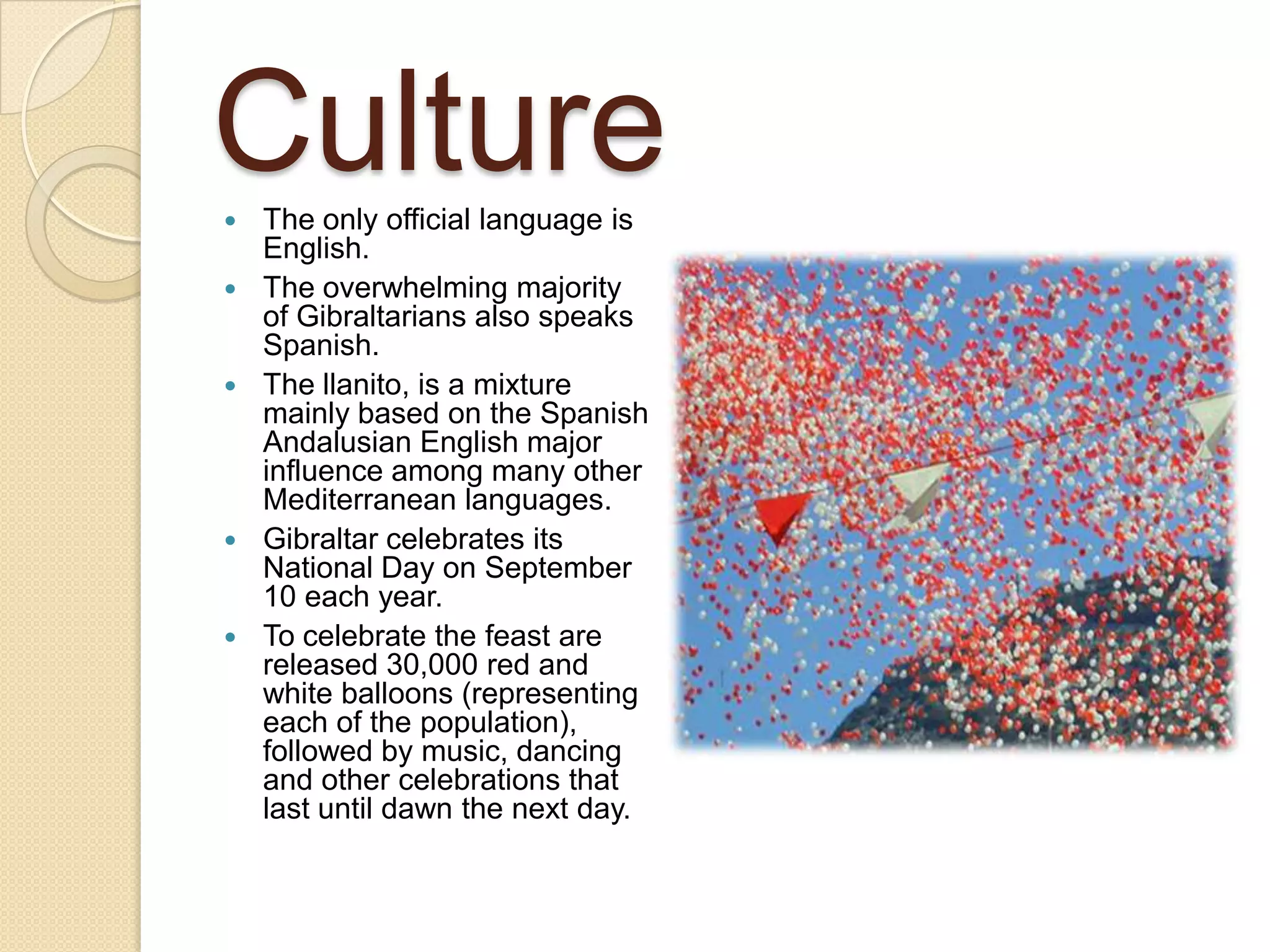 Culture The only official language is
English.
 The overwhelming majority
of Gibraltarians also speaks
Spanish.
 The llanito, is a mixture
mainly based on the Spanish
Andalusian English major
influence among many other
Mediterranean languages​​.
 Gibraltar celebrates its
National Day on September
10 each year.
 To celebrate the feast are
released 30,000 red and
white balloons (representing
each of the population),
followed by music, dancing
and other celebrations that
last until dawn the next day.
 