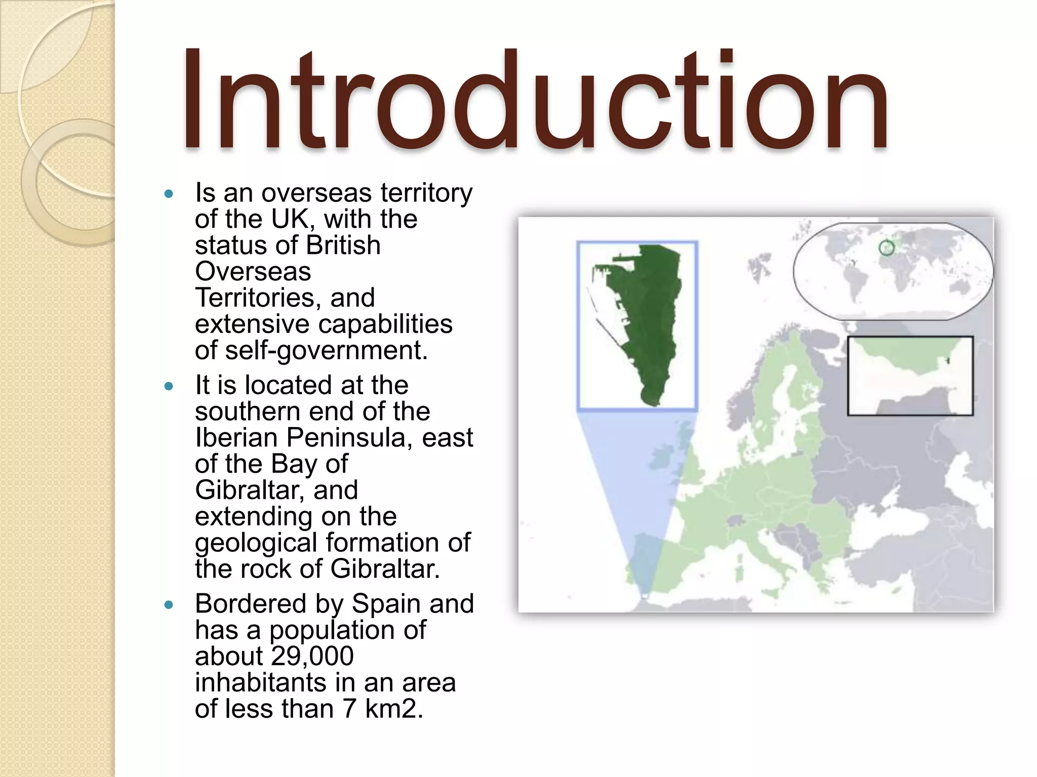 Introduction Is an overseas territory
of the UK, with the
status of British
Overseas
Territories, and
extensive capabilities
of self-government.
 It is located at the
southern end of the
Iberian Peninsula, east
of the Bay of
Gibraltar, and
extending on the
geological formation of
the rock of Gibraltar.
 Bordered by Spain and
has a population of
about 29,000
inhabitants in an area
of less than 7 km2.
 