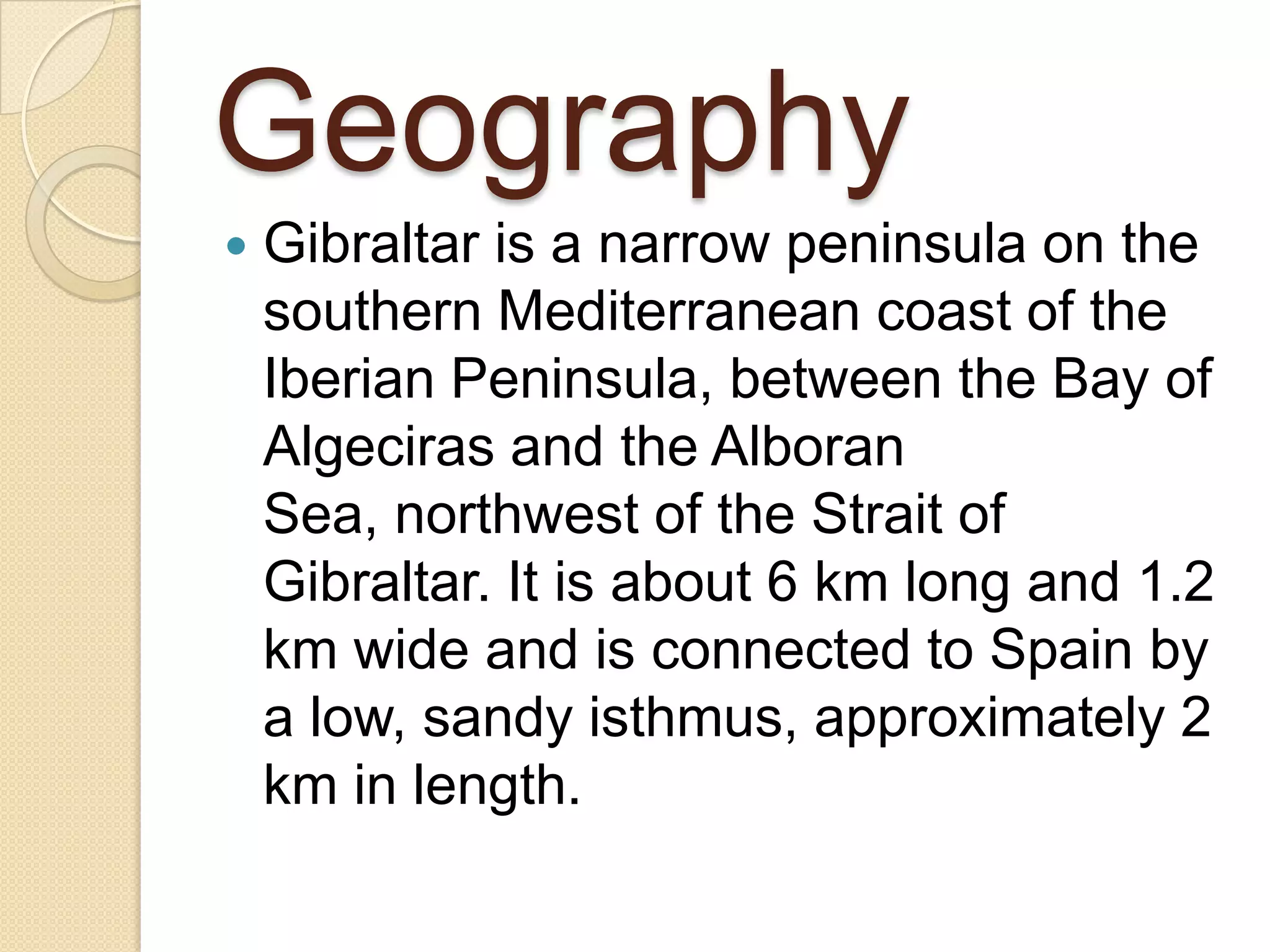 Geography
 Gibraltar is a narrow peninsula on the
southern Mediterranean coast of the
Iberian Peninsula, between the Bay of
Algeciras and the Alboran
Sea, northwest of the Strait of
Gibraltar. It is about 6 km long and 1.2
km wide and is connected to Spain by
a low, sandy isthmus, approximately 2
km in length.
 