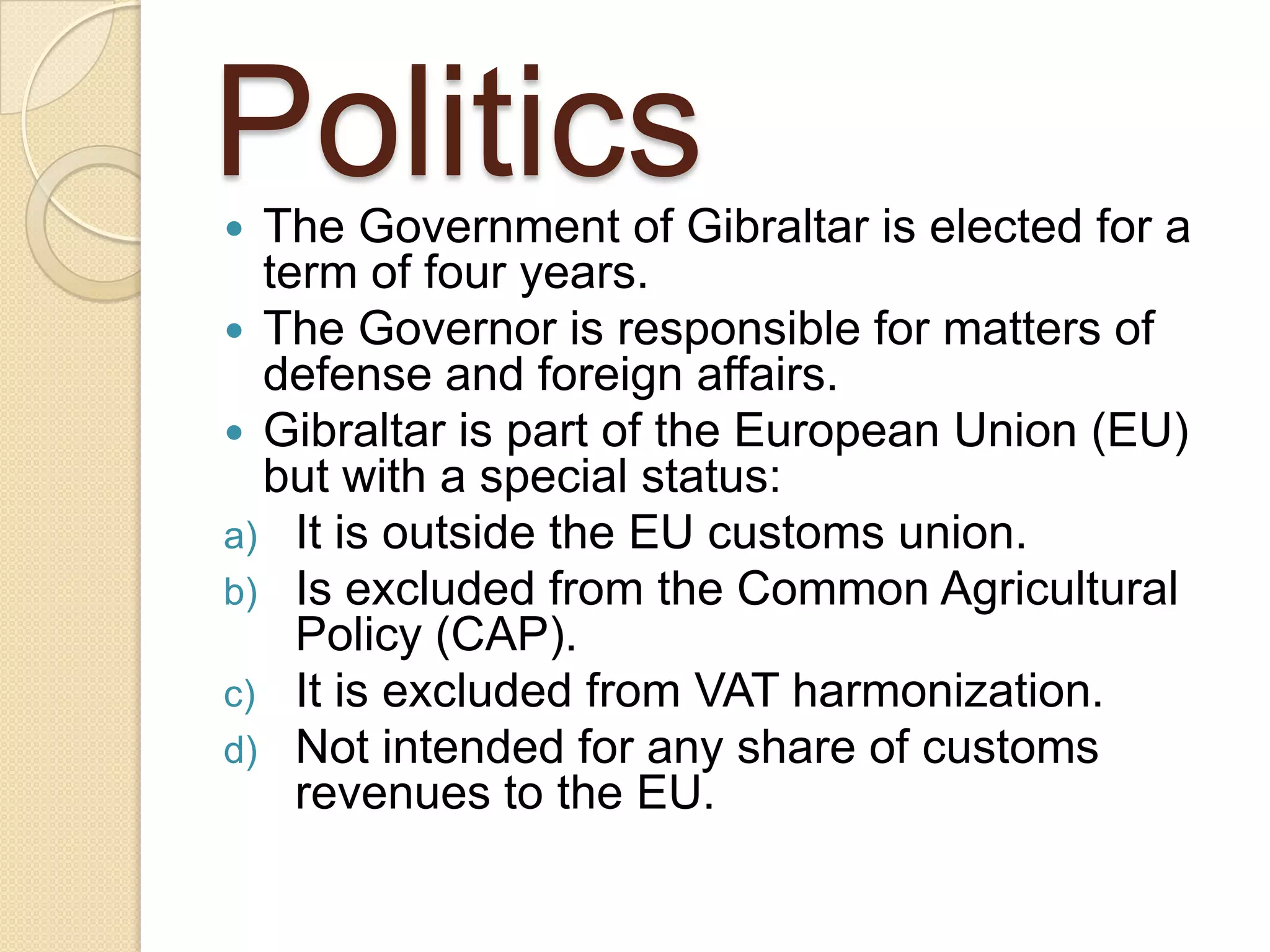 Politics The Government of Gibraltar is elected for a
term of four years.
 The Governor is responsible for matters of
defense and foreign affairs.
 Gibraltar is part of the European Union (EU)
but with a special status:
a) It is outside the EU customs union.
b) Is excluded from the Common Agricultural
Policy (CAP).
c) It is excluded from VAT harmonization.
d) Not intended for any share of customs
revenues to the EU.
 