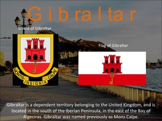 G i b ra l ta r Gibraltar is a dependent territory belonging to the United Kingdom, and is located in the south of the Iberian Peninsula, in the east of the Bay of Algeciras. Gibraltar was named previously as Mons Calpe. Flag of Gibraltar Shield of Gibraltar 