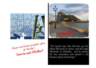 Gibraltar
Gibraltar
Gibraltar
Gibraltar
Gibraltar
“The legend says that Hercules got the
Abyla Mountain in Africa and the Calpe
Mountain in Gibraltar, and he pushed
the two mountains and opened a rift
between Africa and Europe.”
Do you want to know one of the pilars
of ´Hercules?
Come
Come
Come
Come to visit Gibraltar
to visit Gibraltar
to visit Gibraltar
to visit Gibraltar!!
!!
!!
!!
 