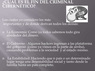 ¿CUÁL ES EL FIN DEL CRIMINAL
CIBERNÉTICO?
Los cuales yo considero los más
importantes y de donde derivan todos los demás:
 La Economía: Como ya todos sabemos todo gira
alrededor del dinero.
 El Gobierno : Algunos hackers ingresan a las plataforma
del gobierno (como ya vimos en la parte de arriba),
causando problemas a la sociedad y al estado mismo.
 La Estabilidad: Haciendo que n país o un determinado
lugar tenga una desestabilidad social y tanto desde la
familia hasta un país completo.
 