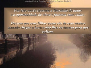 Por isto vocês tiveram a liberdade de amar  e a oportunidade de viver e fazerem suas vidas.  Deixem que seus filhos voem sós de seus ninhos quando chegar a hora e não lhes reclamem para que voltem.  