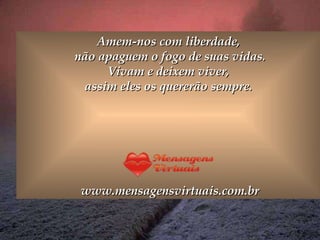 Amem-nos com liberdade,  não apaguem o fogo de suas vidas. Vivam e deixem viver,  assim eles os quererão sempre.  www.mensagensvirtuais.com.br 