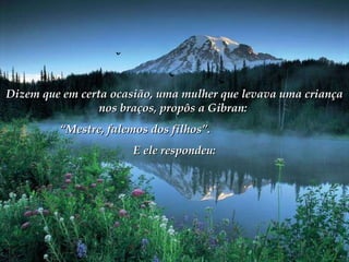 Dizem que em certa ocasião, uma mulher que levava uma criança nos braços, propôs a Gibran:  “ Mestre, falemos dos filhos”.  E ele respondeu: 