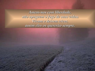 Amem-nos com liberdade,  não apaguem o fogo de suas vidas. Vivam e deixem viver,  assim eles os quererão sempre.  
