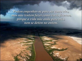 Podem empenhar-se para ser como eles,  mas não tentem fazer como vocês fizeram,  porque a vida não anda para trás,  nem se detém no ontem. 