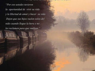 “ Por eso ustedes tuvieron la  oportunidad de  vivir su vida  y la libertad de amar y hacer  su vida. Dejen que sus hijos vuelen solos del  nido cuando llegue la hora y no  les reclamen para que vuelvan.” 